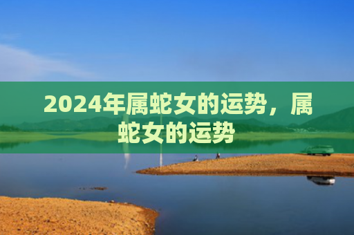 2024年属蛇女的运势，属蛇女的运势