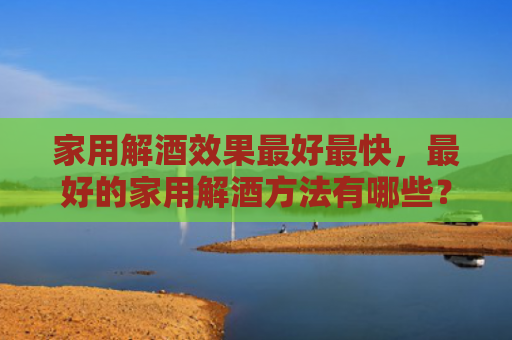 家用解酒效果最好最快，最好的家用解酒方法有哪些？家常解酒小偏方是什么？