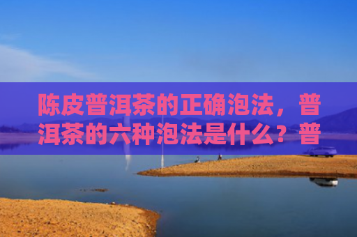 陈皮普洱茶的正确泡法，普洱茶的六种泡法是什么？普洱茶有哪些冲泡技巧？