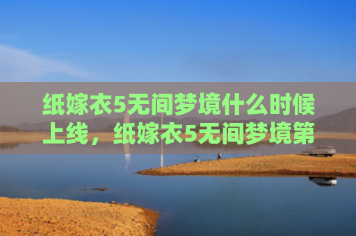 纸嫁衣5无间梦境什么时候上线，纸嫁衣5无间梦境第三章攻略（梦境无间嫁衣）