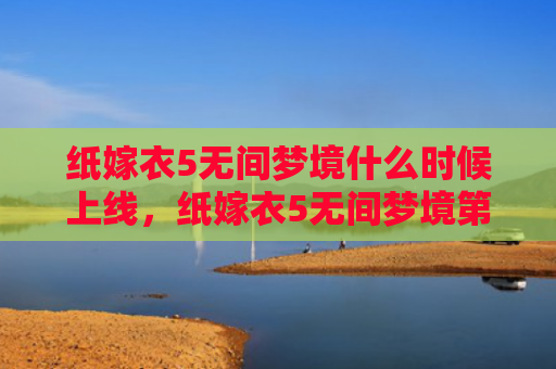 纸嫁衣5无间梦境什么时候上线，纸嫁衣5无间梦境第五章攻略（梦境无间嫁衣）