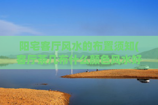 阳宅客厅风水的布置须知(客厅茶几布什么颜色风水好)