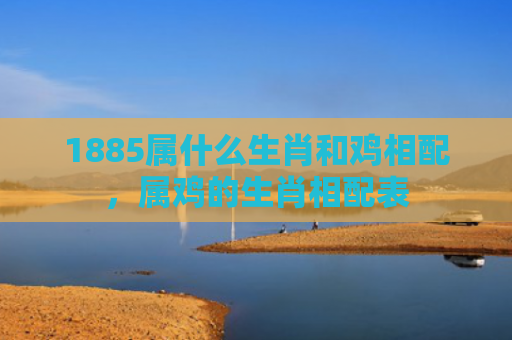 1885属什么生肖和鸡相配，属鸡的生肖相配表
