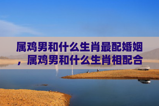 属鸡男和什么生肖最配婚姻，属鸡男和什么生肖相配合适