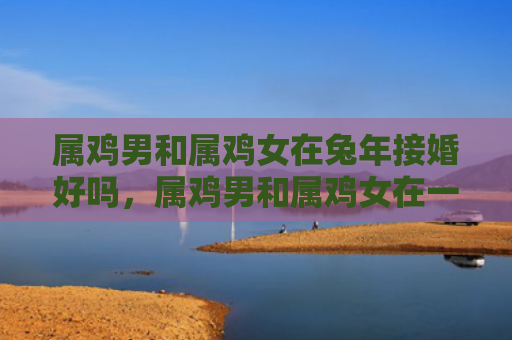 属鸡男和属鸡女在兔年接婚好吗，属鸡男和属鸡女在一起会如何