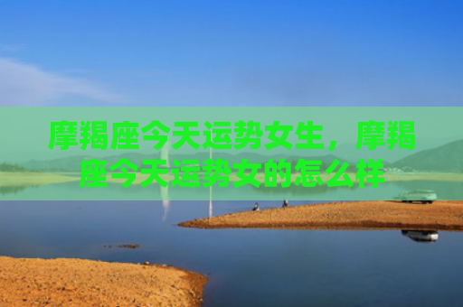 摩羯座今天运势女生，摩羯座今天运势女的怎么样