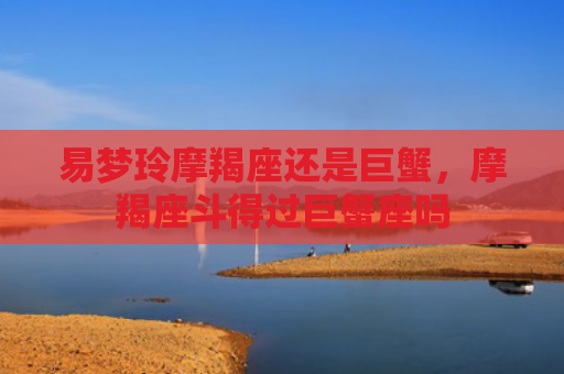 易梦玲摩羯座还是巨蟹，摩羯座斗得过巨蟹座吗