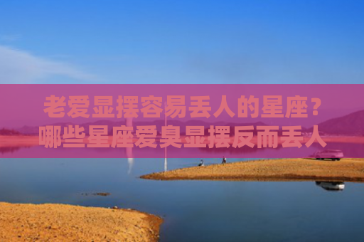 老爱显摆容易丢人的星座？哪些星座爱臭显摆反而丢人？