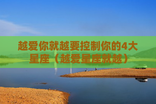 越爱你就越要控制你的4大星座（越爱星座就越）