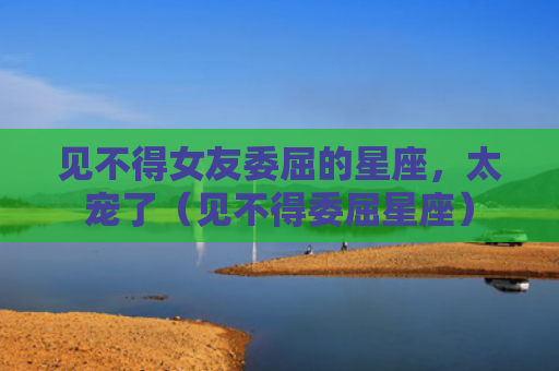 见不得女友委屈的星座，太宠了（见不得委屈星座）