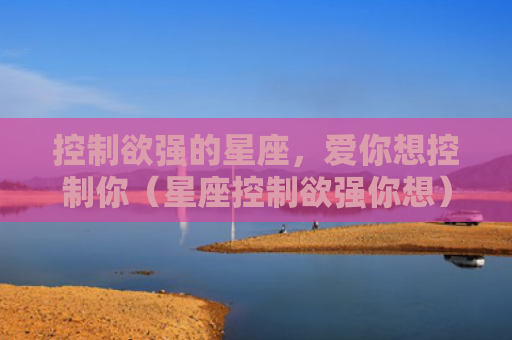 控制欲强的星座，爱你想控制你（星座控制欲强你想）