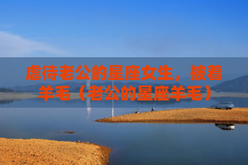 虐待老公的星座女生，披着羊毛（老公的星座羊毛）