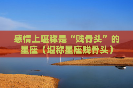 感情上堪称是“贱骨头”的星座（堪称星座贱骨头）