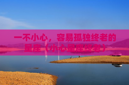 一不小心，容易孤独终老的星座（小心星座终老）