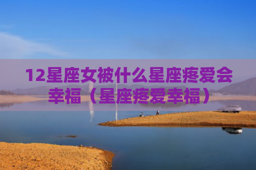 12星座女被什么星座疼爱会幸福（星座疼爱幸福）