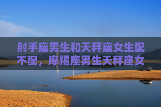 射手座男生和天秤座女生配不配，摩羯座男生天秤座女生合适吗