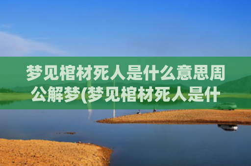 梦见棺材死人是什么意思周公解梦(梦见棺材死人是什么预兆周公解梦女人)
