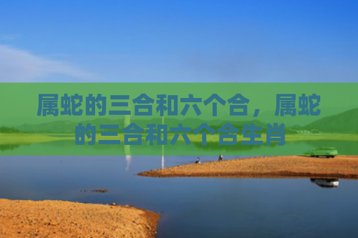 属蛇的三合和六个合，属蛇的三合和六个合生肖