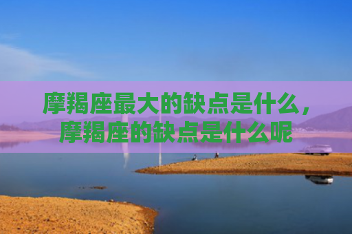 摩羯座最大的缺点是什么，摩羯座的缺点是什么呢
