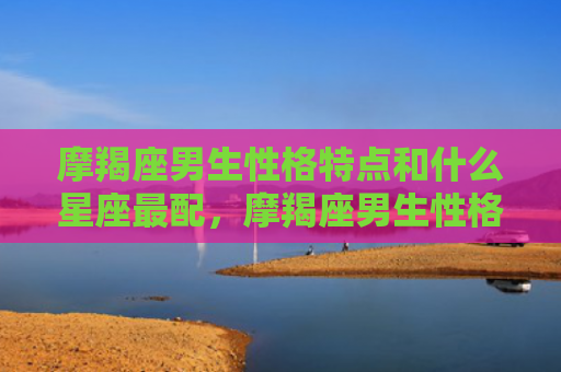 摩羯座男生性格特点和什么星座最配，摩羯座男生性格特征