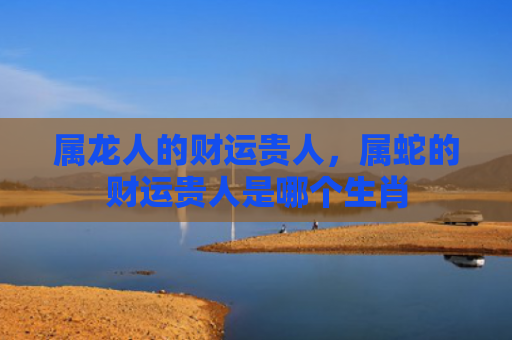 属龙人的财运贵人，属蛇的财运贵人是哪个生肖