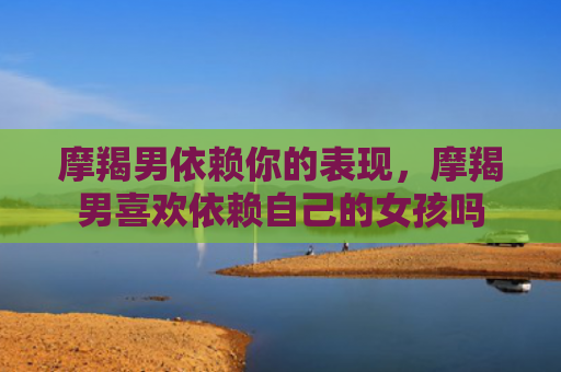 摩羯男依赖你的表现，摩羯男喜欢依赖自己的女孩吗