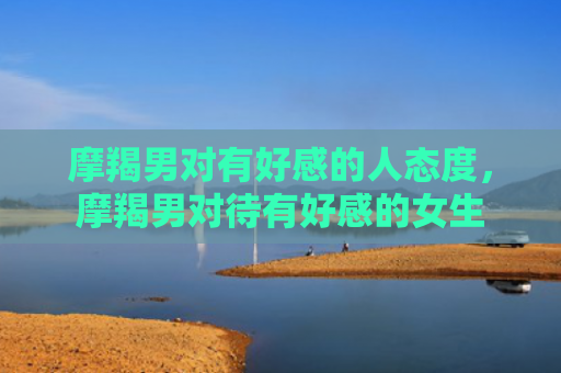 摩羯男对有好感的人态度，摩羯男对待有好感的女生