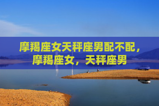 摩羯座女天秤座男配不配，摩羯座女，天秤座男