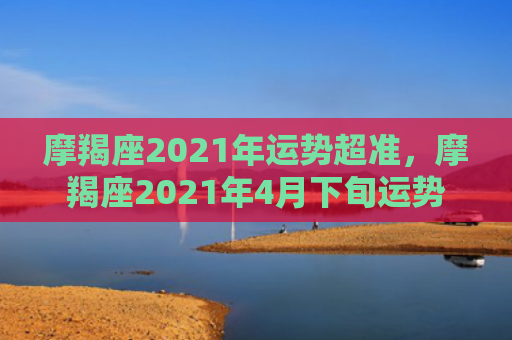 摩羯座2021年运势超准，摩羯座2021年4月下旬运势