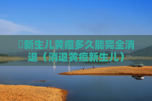 ​新生儿黄疸多久能完全消退（消退黄疸新生儿）