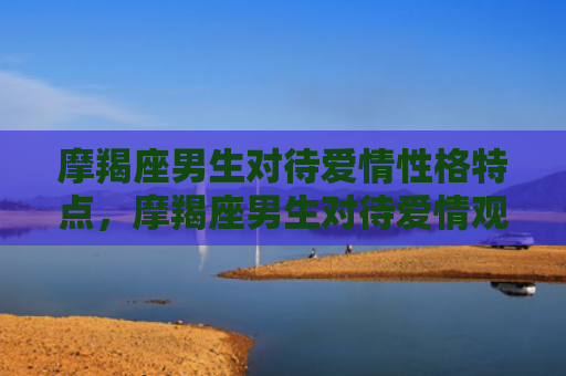 摩羯座男生对待爱情性格特点，摩羯座男生对待爱情观
