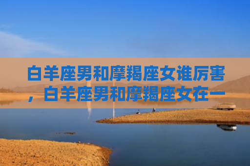 白羊座男和摩羯座女谁厉害，白羊座男和摩羯座女在一起合适吗