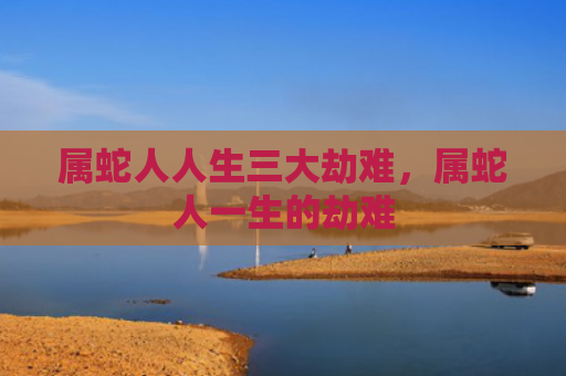 属蛇人人生三大劫难，属蛇人一生的劫难