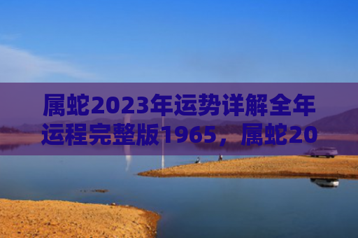 属蛇2023年运势详解全年运程完整版1965，属蛇2023年运势及运程每月运程