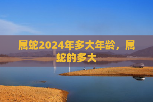 属蛇2024年多大年龄，属蛇的多大