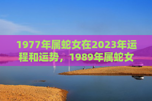 1977年属蛇女在2023年运程和运势，1989年属蛇女2023年全年运势