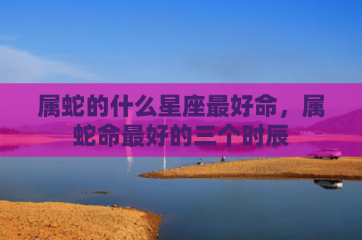 属蛇的什么星座最好命，属蛇命最好的三个时辰