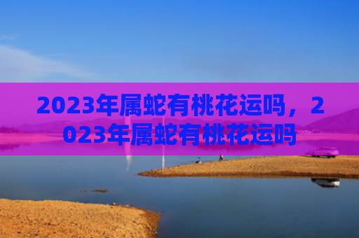 2023年属蛇有桃花运吗，2023年属蛇有桃花运吗