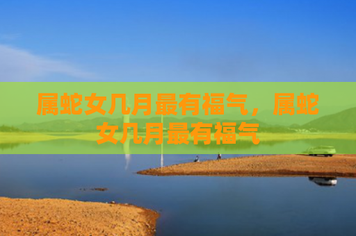属蛇女几月最有福气，属蛇女几月最有福气