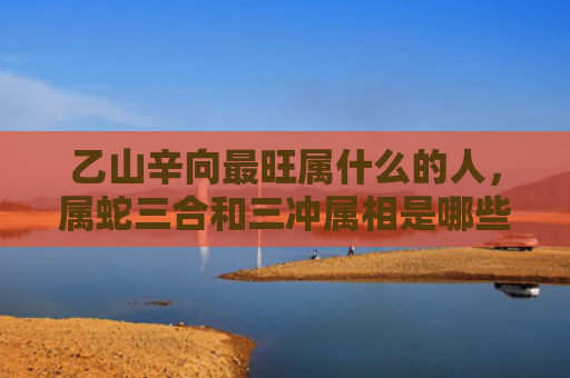 乙山辛向最旺属什么的人，属蛇三合和三冲属相是哪些