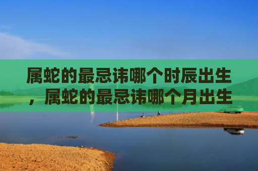 属蛇的最忌讳哪个时辰出生，属蛇的最忌讳哪个月出生