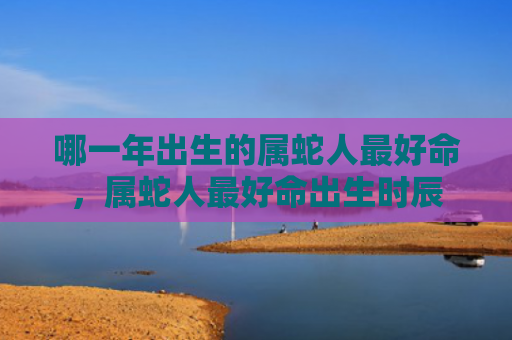 哪一年出生的属蛇人最好命，属蛇人最好命出生时辰