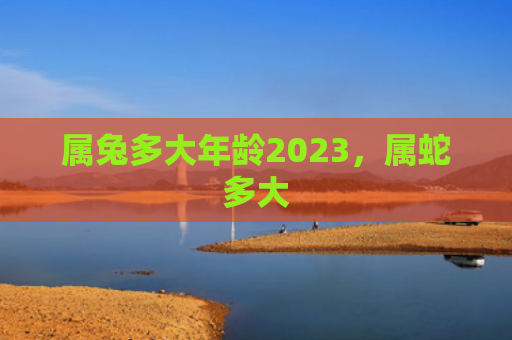 属兔多大年龄2023，属蛇多大