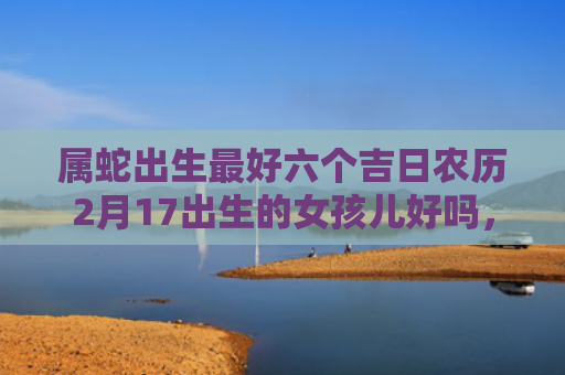 属蛇出生最好六个吉日农历2月17出生的女孩儿好吗，属蛇出生最好六个吉日