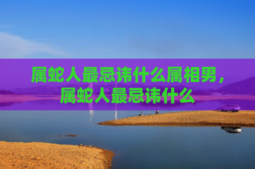 属蛇人最忌讳什么属相男，属蛇人最忌讳什么