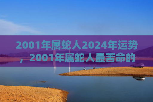 2001年属蛇人2024年运势，2001年属蛇人最苦命的出生月