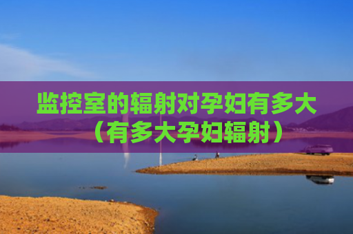 监控室的辐射对孕妇有多大（有多大孕妇辐射）