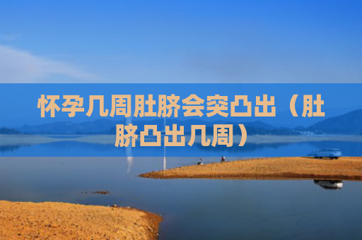 怀孕几周肚脐会突凸出（肚脐凸出几周）
