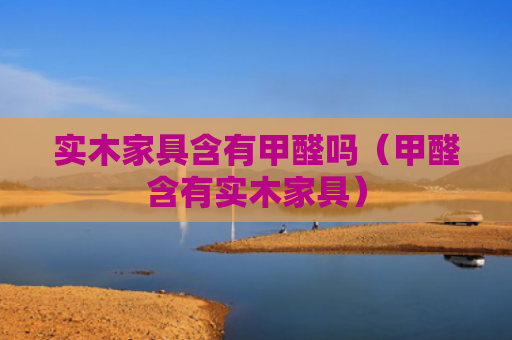 实木家具含有甲醛吗（甲醛含有实木家具）