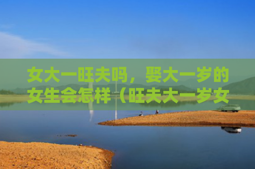 女大一旺夫吗，娶大一岁的女生会怎样（旺夫大一岁女大一）